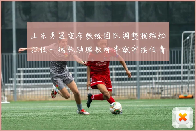 山东男篮宣布教练团队调整鞠维松担任一线队助理教练李敬宇接任青年队主教练
