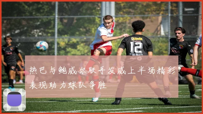 热巴与鲍威尔联手发威上半场精彩表现助力球队争胜