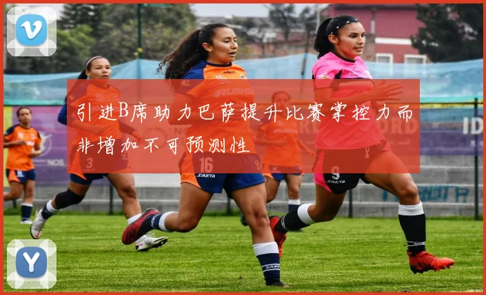 引进B席助力巴萨提升比赛掌控力而非增加不可预测性