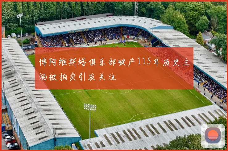 博阿维斯塔俱乐部破产115年历史主场被拍卖引发关注