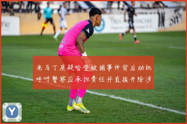 老马丁质疑哈登被捕事件背后动机呼吁警察应承担责任并直接开除涉事人员