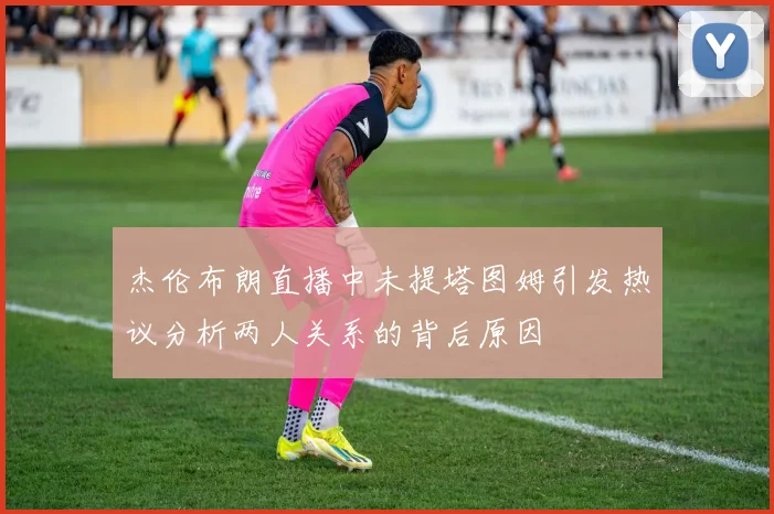 杰伦布朗直播中未提塔图姆引发热议分析两人关系的背后原因