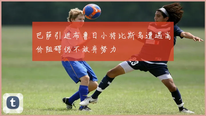 巴萨引进布鲁日小将比斯乌遭遇高价阻碍仍不放弃努力