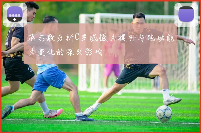 范志毅分析C罗威慑力提升与跑动能力变化的深刻影响