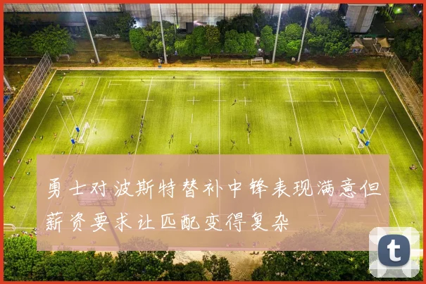 勇士对波斯特替补中锋表现满意但薪资要求让匹配变得复杂