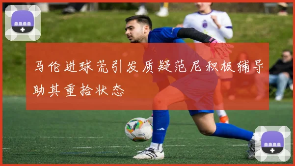 马伦进球荒引发质疑范尼积极辅导助其重拾状态