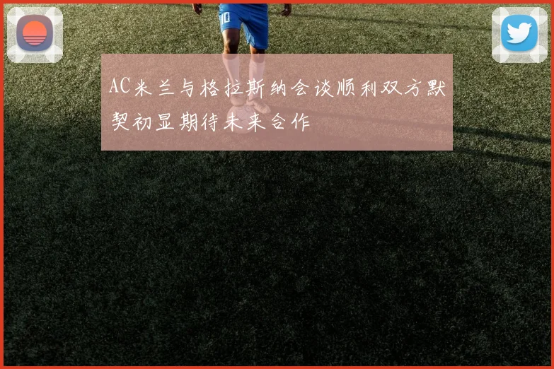 AC米兰与格拉斯纳会谈顺利双方默契初显期待未来合作