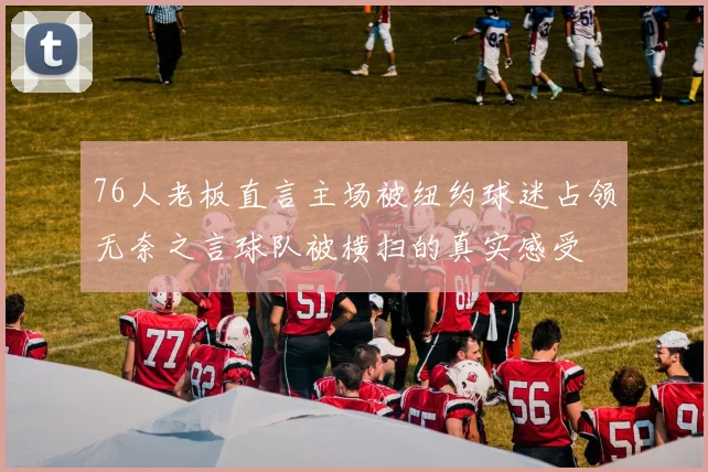 76人老板直言主场被纽约球迷占领无奈之言球队被横扫的真实感受