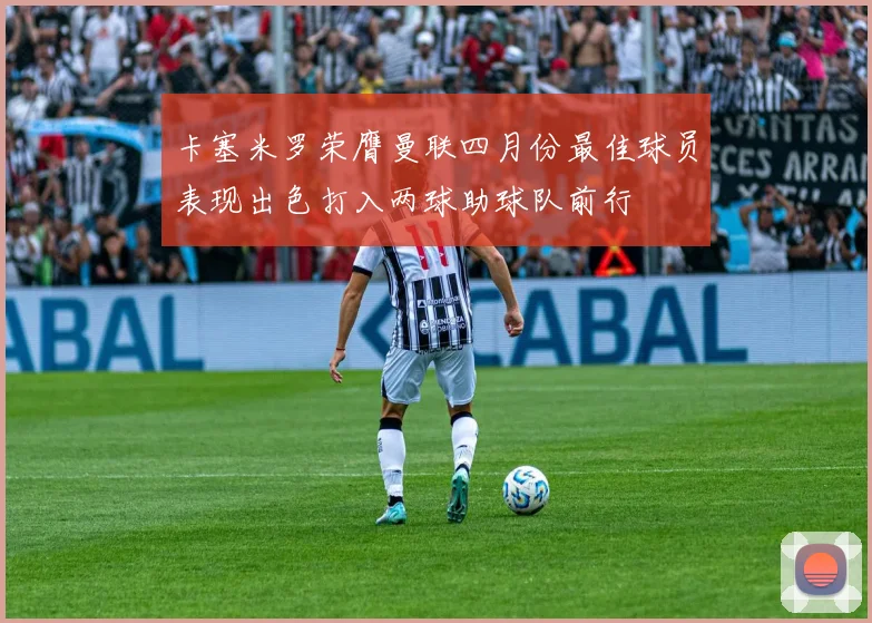 卡塞米罗荣膺曼联四月份最佳球员表现出色打入两球助球队前行