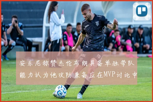 安东尼称赞杰伦布朗具备单独带队能力认为他攻防兼备应在MVP讨论中占有一席之地