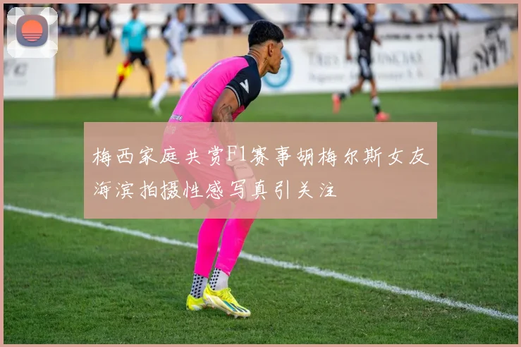 梅西家庭共赏F1赛事胡梅尔斯女友海滨拍摄性感写真引关注