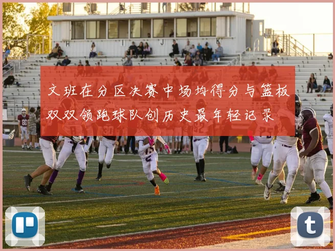 文班在分区决赛中场均得分与篮板双双领跑球队创历史最年轻记录