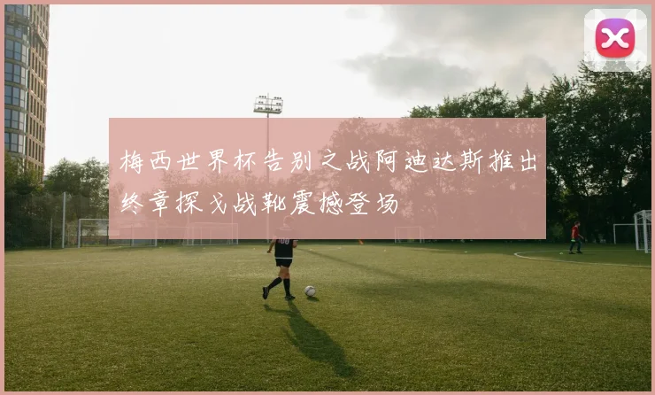 梅西世界杯告别之战阿迪达斯推出终章探戈战靴震撼登场
