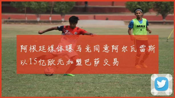 阿根廷媒体曝马竞同意阿尔瓦雷斯以15亿欧元加盟巴萨交易