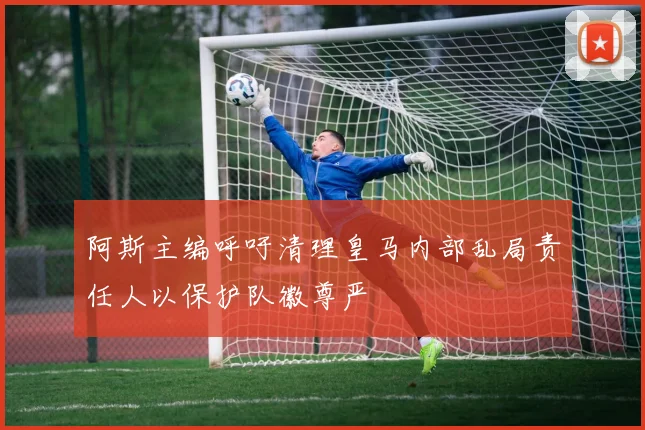 阿斯主编呼吁清理皇马内部乱局责任人以保护队徽尊严
