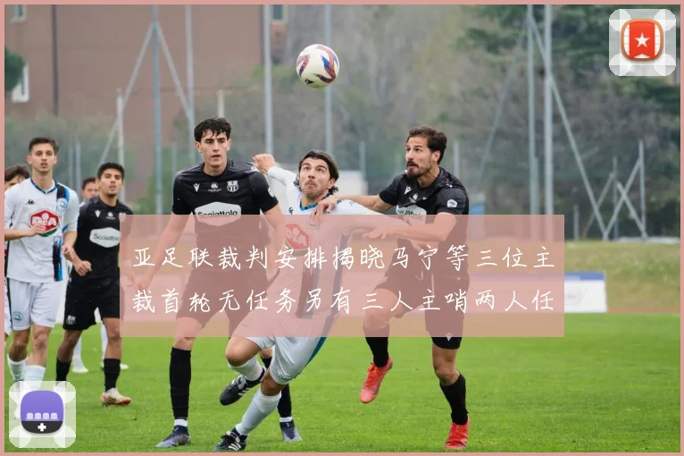 亚足联裁判安排揭晓马宁等三位主裁首轮无任务另有三人主哨两人任四官