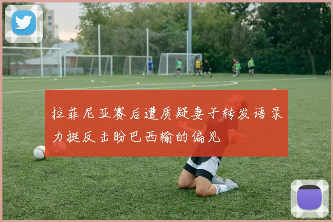 拉菲尼亚赛后遭质疑妻子转发语录力挺反击盼巴西输的偏见